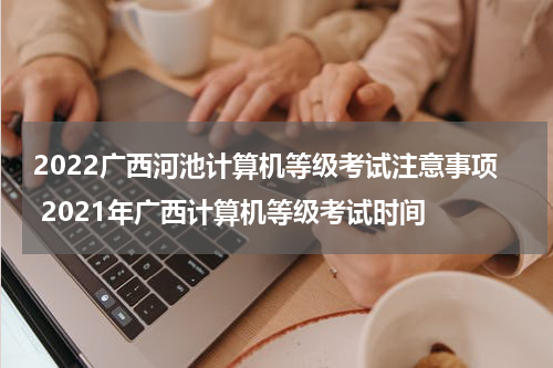 2022广西河池计算机等级考试注意事项 2021年广西计算机等级考试时间