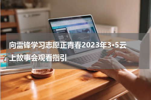 向雷锋学习志愿正青春2023年3·5云上故事会观看指引