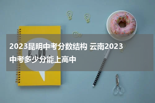 2023昆明中考分数结构 云南2023中考多少分能上高中