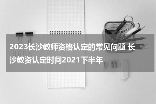 2023长沙教师资格认定的常见问题 长沙教资认定时间2021下半年