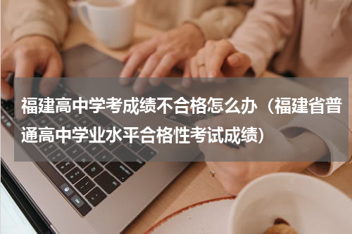 福建高中学考成绩不合格怎么办（福建省普通高中学业水平合格性考试成绩）