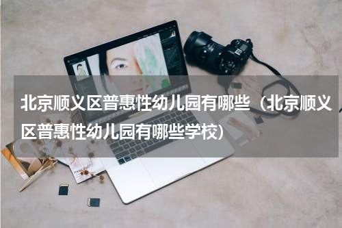 北京顺义区普惠性幼儿园有哪些（北京顺义区普惠性幼儿园有哪些学校）
