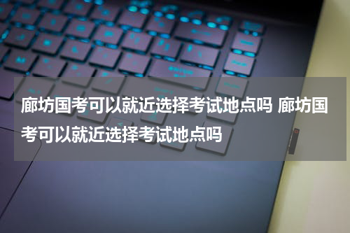 廊坊国考可以就近选择考试地点吗 廊坊国考可以就近选择考试地点吗