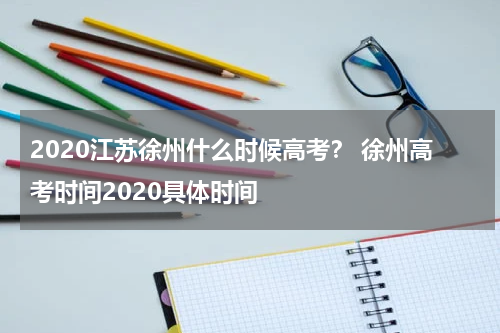 2020江苏徐州什么时候高考？ 徐州高考时间2020具体时间