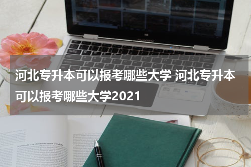 河北专升本可以报考哪些大学 河北专升本可以报考哪些大学2021