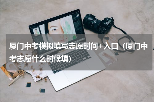 厦门中考模拟填写志愿时间+入口（厦门中考志愿什么时候填）