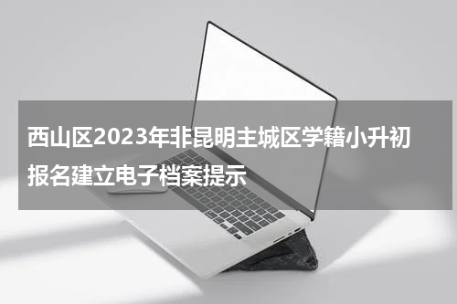 西山区2023年非昆明主城区学籍小升初报名建立电子档案提示