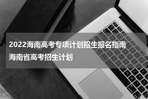 2022海南高考专项计划招生报名指南 海南省高考招生计划