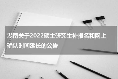 湖南关于2022硕士研究生补报名和网上确认时间延长的公告