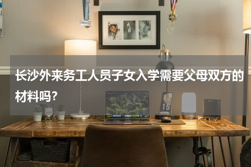 长沙外来务工人员子女入学需要父母双方的材料吗？