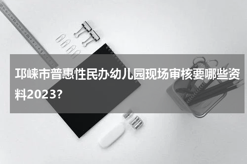 邛崃市普惠性民办幼儿园现场审核要哪些资料2023？