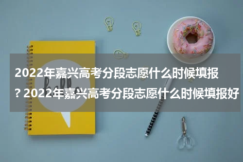 2022年嘉兴高考分段志愿什么时候填报? 2022年嘉兴高考分段志愿什么时候填报好