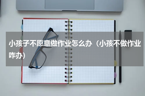 小孩子不愿意做作业怎么办（小孩不做作业咋办）