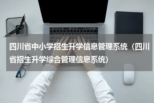四川省中小学招生升学信息管理系统（四川省招生升学综合管理信息系统）