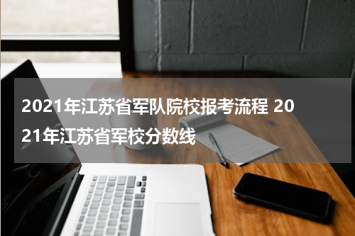 2021年江苏省军队院校报考流程 2021年江苏省军校分数线