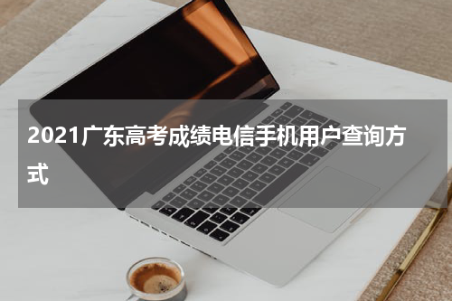 2021广东高考成绩电信手机用户查询方式