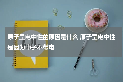 原子呈电中性的原因是什么 原子呈电中性是因为中子不带电