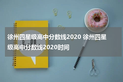 徐州四星级高中分数线2020 徐州四星级高中分数线2020时间