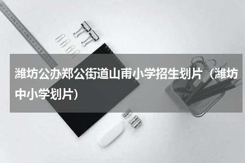 潍坊公办郑公街道山甫小学招生划片（潍坊中小学划片）