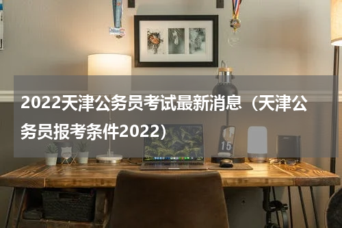 2022天津公务员考试最新消息（天津公务员报考条件2022）