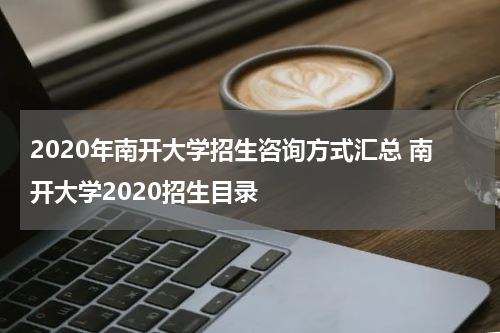 2020年南开大学招生咨询方式汇总 南开大学2020招生目录