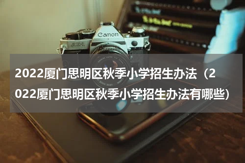 2022厦门思明区秋季小学招生办法（2022厦门思明区秋季小学招生办法有哪些）