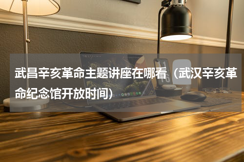 武昌辛亥革命主题讲座在哪看（武汉辛亥革命纪念馆开放时间）