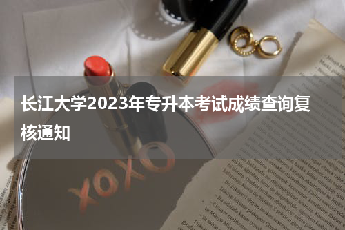 长江大学2023年专升本考试成绩查询复核通知