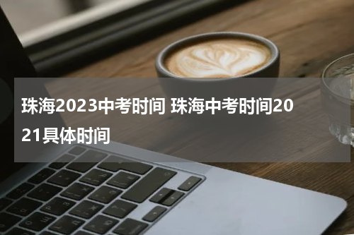 珠海2023中考时间 珠海中考时间2021具体时间