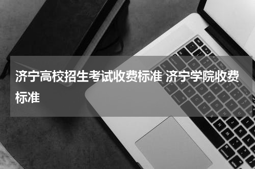 济宁高校招生考试收费标准 济宁学院收费标准