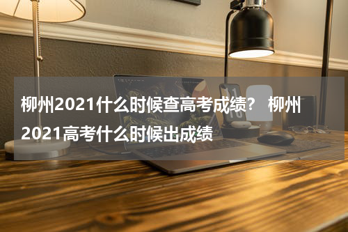 柳州2021什么时候查高考成绩？ 柳州2021高考什么时候出成绩