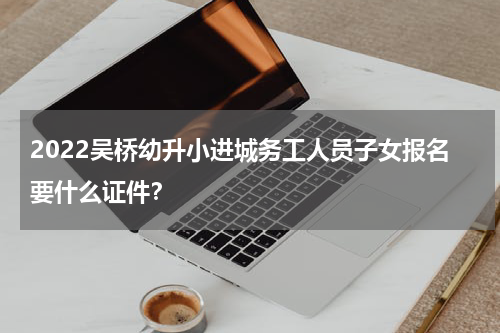 2022吴桥幼升小进城务工人员子女报名要什么证件？