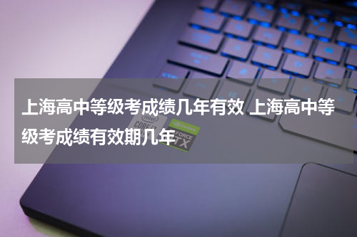 上海高中等级考成绩几年有效 上海高中等级考成绩有效期几年