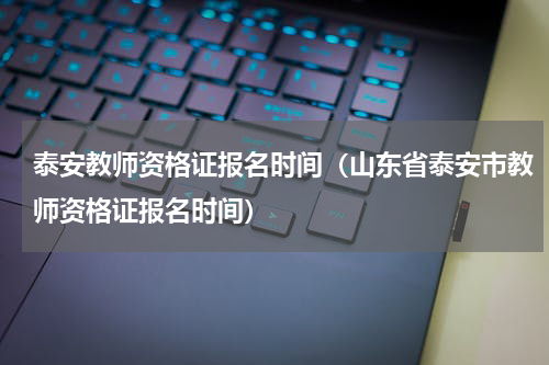 泰安教师资格证报名时间（山东省泰安市教师资格证报名时间）