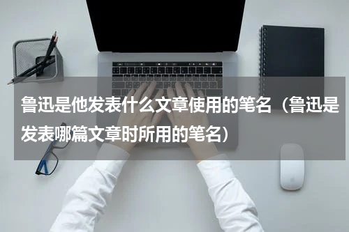 鲁迅是他发表什么文章使用的笔名（鲁迅是发表哪篇文章时所用的笔名）