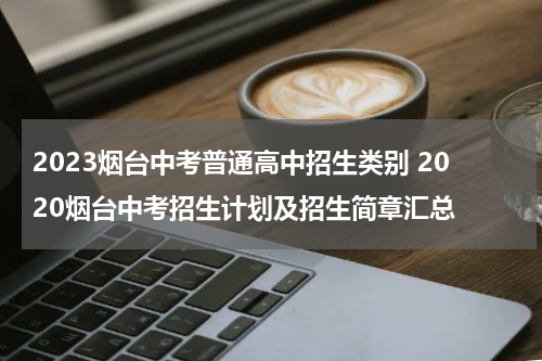 2023烟台中考普通高中招生类别 2020烟台中考招生计划及招生简章汇总