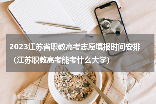2023江苏省职教高考志愿填报时间安排（江苏职教高考能考什么大学）