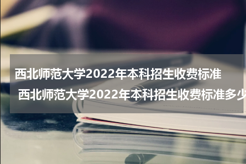 西北师范大学2022年本科招生收费标准 西北师范大学2022年本科招生收费标准多少