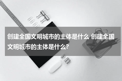 创建全国文明城市的主体是什么 创建全国文明城市的主体是什么?