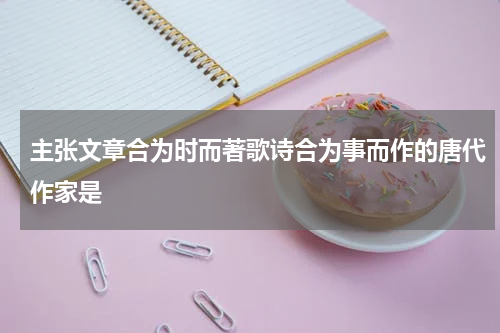 主张文章合为时而著歌诗合为事而作的唐代作家是