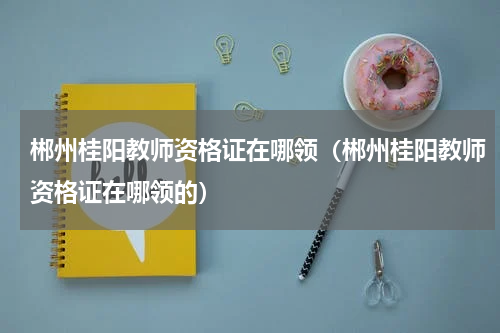 郴州桂阳教师资格证在哪领（郴州桂阳教师资格证在哪领的）