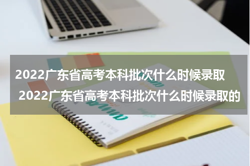 2022广东省高考本科批次什么时候录取 2022广东省高考本科批次什么时候录取的