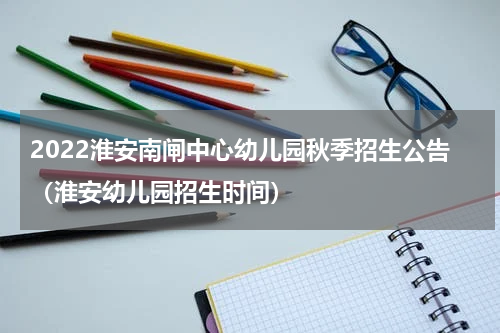 2022淮安南闸中心幼儿园秋季招生公告（淮安幼儿园招生时间）