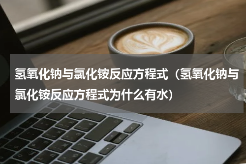 氢氧化钠与氯化铵反应方程式（氢氧化钠与氯化铵反应方程式为什么有水）