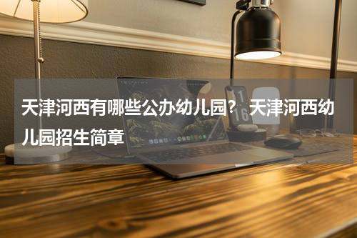 天津河西有哪些公办幼儿园？ 天津河西幼儿园招生简章