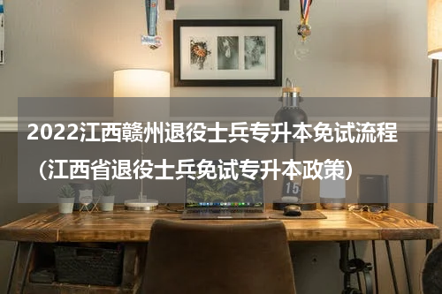 2022江西赣州退役士兵专升本免试流程（江西省退役士兵免试专升本政策）