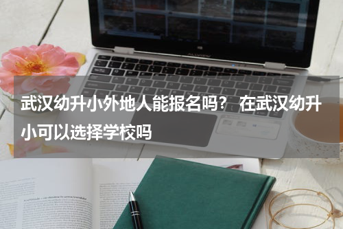 武汉幼升小外地人能报名吗？ 在武汉幼升小可以选择学校吗