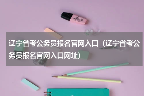 辽宁省考公务员报名官网入口（辽宁省考公务员报名官网入口网址）