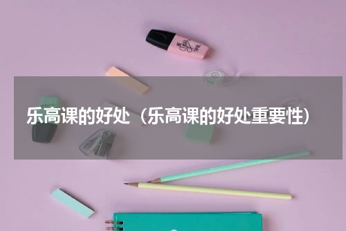 乐高课的好处（乐高课的好处重要性）
