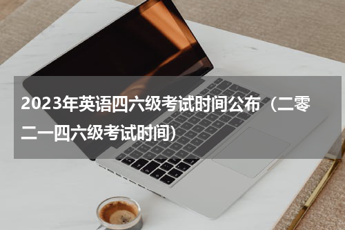 2023年英语四六级考试时间公布（二零二一四六级考试时间）